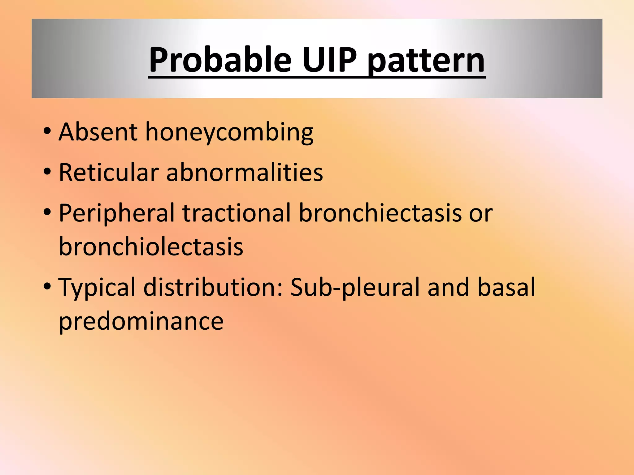 Probable UIP pattern
• Absent honeycombing
• Reticular abnormalities
• Peripheral tractional bronchiectasis or
bronchiolectasis
• Typical distribution: Sub-pleural and basal
predominance
 