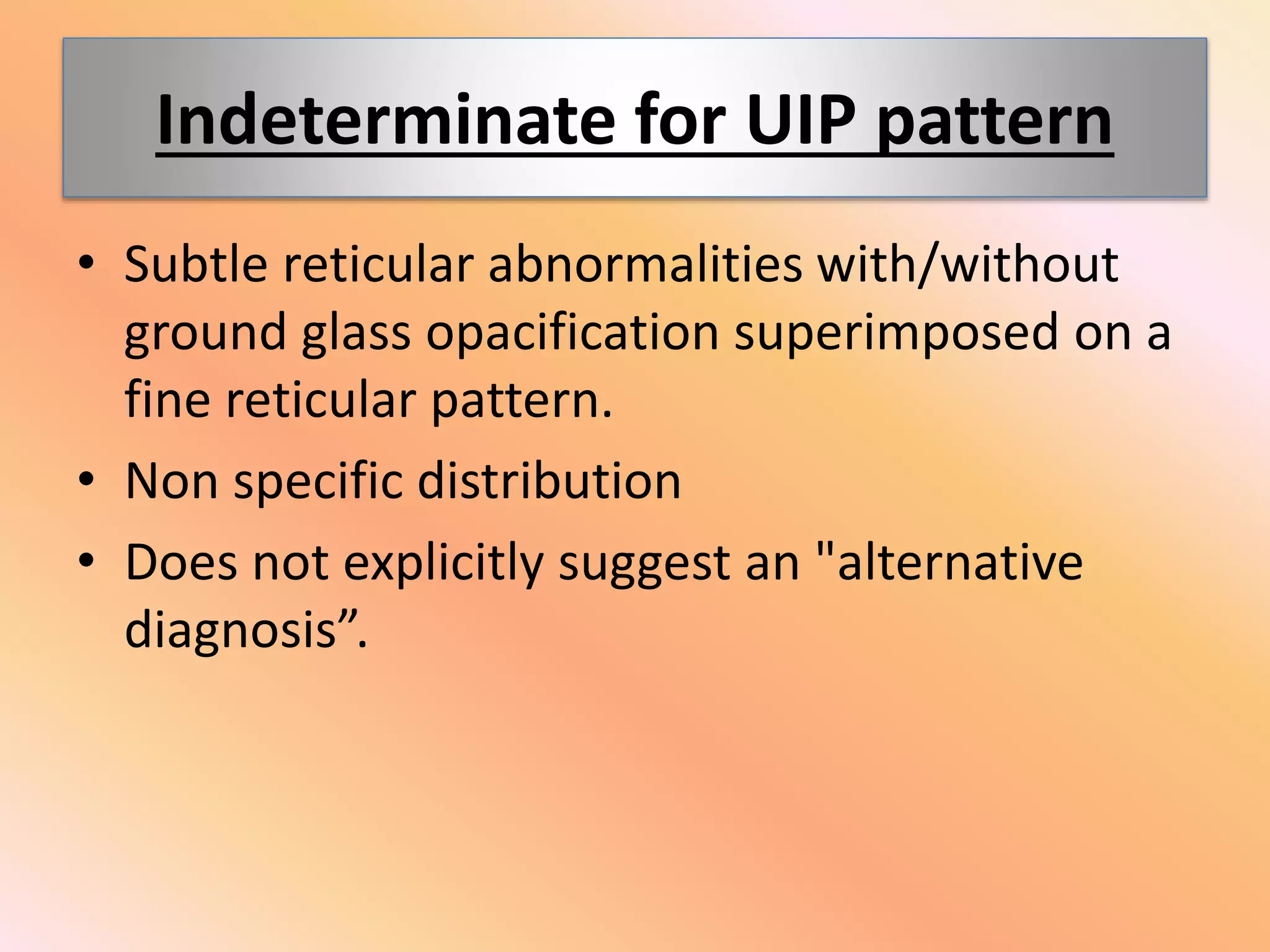 Indeterminate for UIP pattern
• Subtle reticular abnormalities with/without
ground glass opacification superimposed on a
fine reticular pattern.
• Non specific distribution
• Does not explicitly suggest an "alternative
diagnosis”.
 