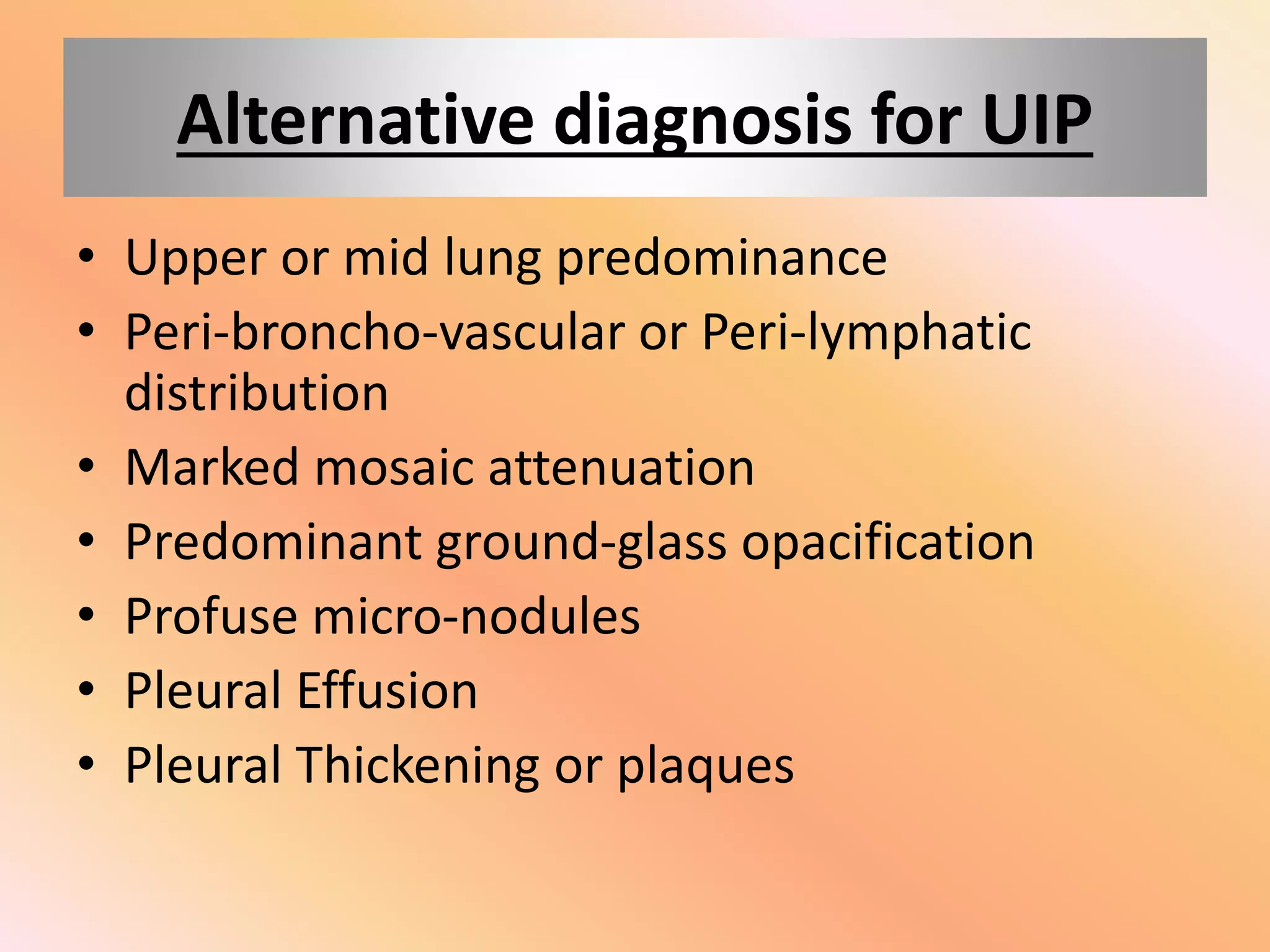 Alternative diagnosis for UIP
• Upper or mid lung predominance
• Peri-broncho-vascular or Peri-lymphatic
distribution
• Marked mosaic attenuation
• Predominant ground-glass opacification
• Profuse micro-nodules
• Pleural Effusion
• Pleural Thickening or plaques
 
