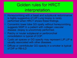 Golden rules for HRCT
interpretation.
• Honeycombing with a basal and subpleural redominance
is highly suggestive of UIP.Lung biopsy is rarely
performed when HRCT shows these findings.
• Concentric lower lobe GG opaity without honeycombing
suggests NSIP.In a patient with collagen vascular
disease ,biopsy is uncommoly performed.
• Patchy or noular subpleural or peribronchial
consolidation is typical of COP.
• Cystic air spaces or GG opacity may represent LIP.LIP is
usually associated with other diseases.
• Diffuse or centrilobular GG opacity in a smoker is typical
of DIP or RB-ILD
 