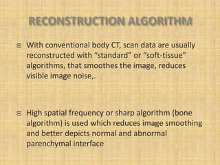    With conventional body CT, scan data are usually
    reconstructed with “standard” or “soft-tissue”
    algorithms, that smoothes the image, reduces
    visible image noise,.



   High spatial frequency or sharp algorithm (bone
    algorithm) is used which reduces image smoothing
    and better depicts normal and abnormal
    parenchymal interface
 