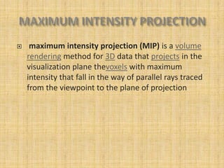     maximum intensity projection (MIP) is a volume
    rendering method for 3D data that projects in the
    visualization plane thevoxels with maximum
    intensity that fall in the way of parallel rays traced
    from the viewpoint to the plane of projection
 