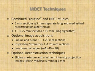    Combined “routine” and HRCT studies
       5 mm sections q 5 mm (separate lung and mediastinal
        reconstruction algorithms):
       1 – 1.25 mm sections q 10 mm (lung algorithm)
   Optional image acquisitions
       Supine and prone 1 – 1.25 mm sections
       Inspiratory/expiratory 1 -1.25 mm sections
       Low dose technique (mAs 40 – 80)
   Optional Reconstruction techniques
       Sliding maximum and minimum intensity projection
        images (MIPs/ MINIPs): 5 mm’s q 5 mm
 