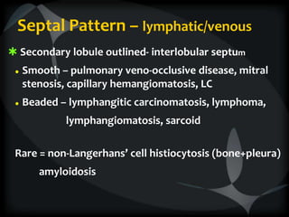Septal Pattern – lymphatic/venous
 Secondary lobule outlined- interlobular septum
● Smooth – pulmonary veno-occlusive disease, mitral
stenosis, capillary hemangiomatosis, LC
● Beaded – lymphangitic carcinomatosis, lymphoma,
lymphangiomatosis, sarcoid
Rare = non-Langerhans’ cell histiocytosis (bone+pleura)
amyloidosis
 