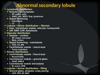 Abnormal secondary lobule
 Lymphatic distribution
 Nodular - perilymphatic
● SP, septal, axial
● SARC, SIL, BERY, Kap, lymphoma
 Septal thickening
● Interlobular
● LC
 Lobular / Acinar distribution – fibrosis
 Inter / Intralobular septae, reticular, honeycomb
 UIP, NSIP, CHP, Asbestosis
 Vascular distribution
 Nodular – random
● SP, septal, non-axial
● Mets, miliary
 Septal thickening – interlobular
● VOD, CH, MS
 Centrilobular nodule - tree-in-bud
● Tumor embolism
 Airway distribution
 Centrilobular nodule - Tree-in-bud
● Bronchiolitis
 Centrilobular nodule – ground glass
● SAHP, RBILD
 Centrilobular nodule and ectasia
● M. avium, DPB
 Lobular / Acinar distribution - filling
 Ground glass, airspace, crazy paving
● COP, CEP, AP, BAC
 