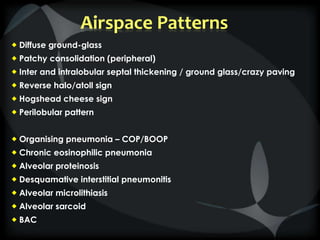 Airspace Patterns
 Diffuse ground-glass
 Patchy consolidation (peripheral)
 Inter and intralobular septal thickening / ground glass/crazy paving
 Reverse halo/atoll sign
 Hogshead cheese sign
 Perilobular pattern
 Organising pneumonia – COP/BOOP
 Chronic eosinophilic pneumonia
 Alveolar proteinosis
 Desquamative interstitial pneumonitis
 Alveolar microlithiasis
 Alveolar sarcoid
 BAC
 