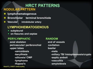 HRCT PATTERNS
NODULAR PATTERN
 lymphohematogenous
 Bronchiolar terminal bronchiole
 Vascular intralobular artery
LYMPHOHEMATOGENOUS
 subpleural
 on fissures and septae
PERYLYMPHATIC RANDOM
axial skeleton end of vessels
perivascular/ peribronchial cavitation
upper lobes basilar
-sarcoidosis -mets
-berylliosis -miliary TB/ histoplasmosis/crypto
-silicosis/ CWP -septic emboli
-lymphoma -vasculitis
-Kaposi's -amyloidosis
Raoof S., CHEST 2006;129:805
 