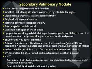 Secondary Pulmonary Nodule
 Basic unit of lung structure and function
 Smallest unit of lung structure marginated by interlobular septa
 Septa more peripheral, less or absent centrally
 Polyhedral 10-25mm diameter
 Terminal bronchiole supplies the SPL
 Arteries paired with bronchi
 Veins run in the periphery of lobule
 Lymphatics are along axial skeleton perivascular peribronchial up to terminal
bronchioles and peripheral along interlobular septa and pleura
 SPL contains 5-15 acini – 8mm dia
 Acinus is the structure distal to end terminal bronchiole (30,000 TB) and
contains 2–5 generation of RB and alveolar duct and alveolar sacs (300 million)
 End terminal bronchiole 2.5mm from interlobular septae and pleura
 2nd generation RB site of small particle deposition less than 5 micron
 HRCT:
• PA > 0.2mm D at which point are present the distal terminal bronchiole, and 1st
generation RB (not seen)
• Acini at distal tip of peripheral branching artery
 