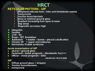 HRCT
RETICULAR PATTERN - UIP
 peripheral reticular lines / inter and intralobular septae
 honeycomb
 Traction bronchiectasis
 None or minimal ground glass
 Gradient increasing from apex to base
 Skip areas
 Diagnostic accuracy high
 Idiopathic
 Familial
 CVD - RA
 Drugs – NFT, Busulphan
 Asbestosis = basilar – bands – pleural calcification
 Chronic HP = upper and midzones
 Hermansky-Pudlak syndrome
Acute exacerbation of UIP
● above + ground glass
● Peripheral – better prognosis – Fibroblastic Foci+++
● Diffuse – worse prognosis – DAD
AMJRCCM.198:372;2008
AIP
● Diffuse ground glass + airspace
● Traction bronchiectasis
● honeycomb
 