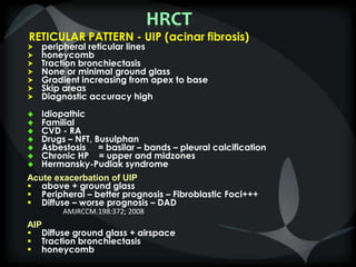 HRCT
RETICULAR PATTERN - UIP (acinar fibrosis)
 peripheral reticular lines
 honeycomb
 Traction bronchiectasis
 None or minimal ground glass
 Gradient increasing from apex to base
 Skip areas
 Diagnostic accuracy high
 Idiopathic
 Familial
 CVD - RA
 Drugs – NFT, Busulphan
 Asbestosis = basilar – bands – pleural calcification
 Chronic HP = upper and midzones
 Hermansky-Pudlak syndrome
Acute exacerbation of UIP
 above + ground glass
 Peripheral – better prognosis – Fibroblastic Foci+++
 Diffuse – worse prognosis – DAD
AMJRCCM.198:372; 2008
AIP
 Diffuse ground glass + airspace
 Traction bronchiectasis
 honeycomb
 
