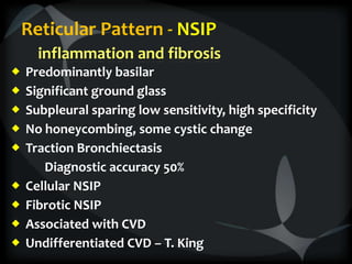 Reticular Pattern - NSIP
inflammation and fibrosis
 Predominantly basilar
 Significant ground glass
 Subpleural sparing low sensitivity, high specificity
 No honeycombing, some cystic change
 Traction Bronchiectasis
Diagnostic accuracy 50%
 Cellular NSIP
 Fibrotic NSIP
 Associated with CVD
 Undifferentiated CVD – T. King
 