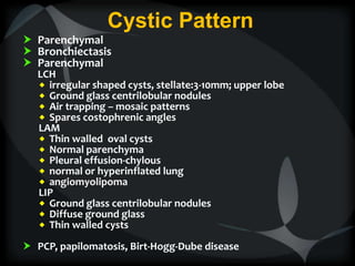 Cystic Pattern
 Parenchymal
 Bronchiectasis
 Parenchymal
LCH
 irregular shaped cysts, stellate:3-10mm; upper lobe
 Ground glass centrilobular nodules
 Air trapping – mosaic patterns
 Spares costophrenic angles
LAM
 Thin walled oval cysts
 Normal parenchyma
 Pleural effusion-chylous
 normal or hyperinflated lung
 angiomyolipoma
LIP
 Ground glass centrilobular nodules
 Diffuse ground glass
 Thin walled cysts
 PCP, papilomatosis, Birt-Hogg-Dube disease
 