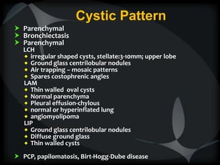 Cystic Pattern
 Parenchymal
 Bronchiectasis
 Parenchymal
LCH
 irregular shaped cysts, stellate:3-10mm; upper lobe
 Ground glass centrilobular nodules
 Air trapping – mosaic patterns
 Spares costophrenic angles
LAM
 Thin walled oval cysts
 Normal parenchyma
 Pleural effusion-chylous
 normal or hyperinflated lung
 angiomyolipoma
LIP
 Ground glass centrilobular nodules
 Diffuse ground glass
 Thin walled cysts
 PCP, papilomatosis, Birt-Hogg-Dube disease
 
