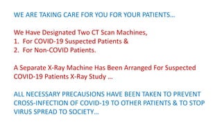 WE ARE TAKING CARE FOR YOU FOR YOUR PATIENTS…
We Have Designated Two CT Scan Machines,
1. For COVID-19 Suspected Patients &
2. For Non-COVID Patients.
A Separate X-Ray Machine Has Been Arranged For Suspected
COVID-19 Patients X-Ray Study …
ALL NECESSARY PRECAUSIONS HAVE BEEN TAKEN TO PREVENT
CROSS-INFECTION OF COVID-19 TO OTHER PATIENTS & TO STOP
VIRUS SPREAD TO SOCIETY…
 