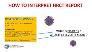 HOW TO INTERPRET HRCT REPORT
WHAT IS CO-RADS ?
WHAT IS CT SEVERITY SCORE ?
HRCT REPORT TEMPLATE
LOW DOSE H.R.C.T. CHEST SCREENING
(L.D.C.T.S.):
IMPRESSION:
Findings are suggestive of atypical viral
pneumonia, possibility of COVID-19
infection. (CO-RADS V).
CT severity score 9 / 25 (Moderate)
 