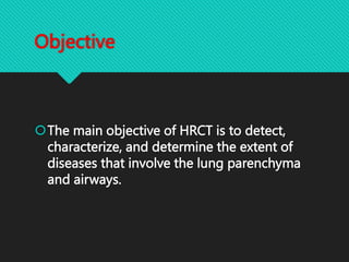 Objective
The main objective of HRCT is to detect,
characterize, and determine the extent of
diseases that involve the lung parenchyma
and airways.
 