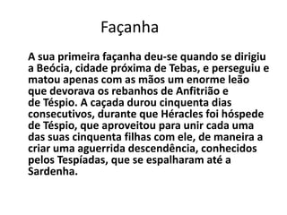 Façanha
A sua primeira façanha deu-se quando se dirigiu
a Beócia, cidade próxima de Tebas, e perseguiu e
matou apenas com as mãos um enorme leão
que devorava os rebanhos de Anfitrião e
de Téspio. A caçada durou cinquenta dias
consecutivos, durante que Héracles foi hóspede
de Téspio, que aproveitou para unir cada uma
das suas cinquenta filhas com ele, de maneira a
criar uma aguerrida descendência, conhecidos
pelos Tespíadas, que se espalharam até a
Sardenha.
 