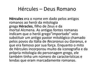 Hércules – Deus Romano
Hércules era o nome em dado pelos antigos
romanos ao herói da mitologia
grega Héracles, filho de Zeus e da
mortal Alcmena. As antigas fontes romanas
indicam que o herói grego"importado" veio
substituir um antigo pastor mitológico chamado
pelos povos da Itália de Recaranus ou Garanus, e
que era famoso por sua força. Enquanto o mito
de Hércules incorporou muito da iconografia e da
própria mitologia do personagem grego, ele
também tinha um número de características e
lendas que eram marcadamente romanas.
 