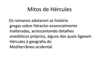 Mitos de Hércules
Os romanos adotaram as história
gregas sobre Héracles essencialmente
inalteradas, acrescentando detalhes
anedóticos próprios, alguns dos quais ligavam
Hércules à geografia do
Mediterrâneo ocidental.
 