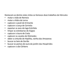 Destacam-se dentre estes mitos os famosos doze trabalhos de Hércules:
• matar o leão de Nemeia
• matar a Hidra de Lerna
• capturar o javali de Erimanto
• capturar a corça de Cerinéia
• expulsar as aves do lago Estínfalo
• limpar as estrebarias de Aúgias
• capturar o touro de Creta
• capturar os cavalos de Diómedes
• obter o cinturão de Hipólita, rainha das Amazonas
• buscar os bois de Gerião
• buscar os pomos de ouro do jardim das Hespérides
• capturar o cão Cérbero
 