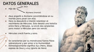 DATOS GENERALES
● Hijo de:
● Zeus engañó a Alcmena convirtiéndose en su
marido para yacer con ella.
● Hera lo descubrió e ...