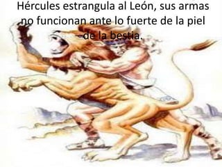 Hércules estrangula al León, sus armas
no funcionan ante lo fuerte de la piel
de la bestia.

 