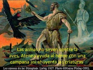 Las armas no sirven contra la
aves, Atenea ayuda al héroe con una
campana así ahuyenta las criaturas.

 