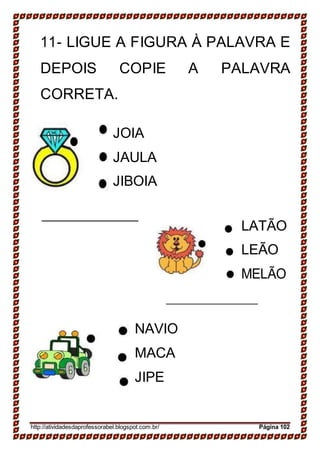 11- LIGUE A FIGURA À PALAVRA E
DEPOIS COPIE A PALAVRA
CORRETA.
JOIA
JAULA
JIBOIA
LATÃO
LEÃO
MELÃO
NAVIO
MACA
JIPE
http://atividadesdaprofessorabel.blogspot.com.br/ Página 102
 