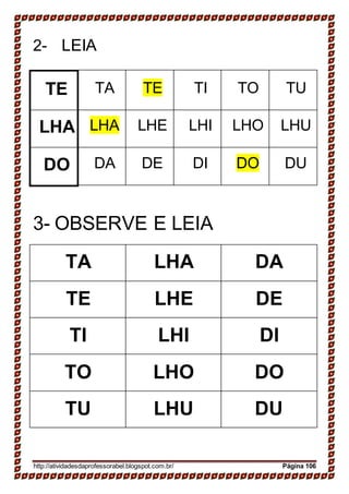2- LEIA
TE TA TE TI TO TU
LHA LHA LHE LHI LHO LHU
DO DA DE DI DO DU
3- OBSERVE E LEIA
TA LHA DA
TE LHE DE
TI LHI DI
TO LHO DO
TU LHU DU
http://atividadesdaprofessorabel.blogspot.com.br/ Página 106
 
