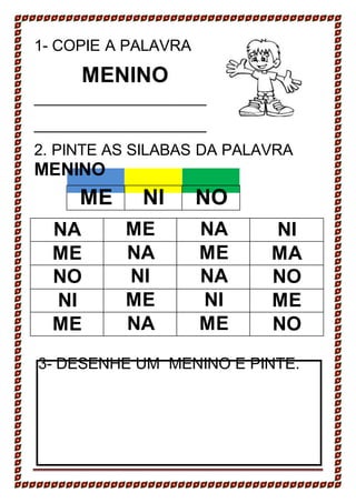 1- COPIE A PALAVRA
MENINO
2. PINTE AS SILABAS DA PALAVRA
MENINO
ME NI NO
NA ME NA NI
ME NA ME MA
NO NI NA NO
NI ME NI ME
ME NA ME NO
3- DESENHE UM MENINO E PINTE.
 