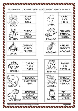 8- OBSERVE O DESENHO E PINTE A PALAVRA CORRESPONDENTE
BOLO UNHA
BULE URSO
BOLO UVA
BALA UNHA
BURRO FRANGO
BURRO FRANGO
BICA FAROFA
BALEIA FRUTA
CIRCO ABACAXI
CIMENTO ABELHA
CIRCO ABACATE
CINEMA ABACAXI
CARRO RAINHA
CARRO RAINHA
CASA REI
CAPA RATINHA
ELEFANTE CAMELO
ESCOLA CABELO
ELEFANTE CAMELO
EMA CEBOLA
CACHORRO TAPETE
CASACO TAPETE
CUECA TESOURA
CACHORRO TOPETE
http://atividadesdaprofessorabel.blogspot.com.br/ Página 112
 