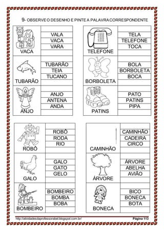 9- OBSERVEO DESENHO E PINTE A PALAVRACORRESPONDENTE
VACA TELEFONE
VALA TELA
VACA TELEFONE
VARA TOCA
TUBARÃO BORBOLETA
TUBARÃO BOLA
TEIA BORBOLETA
TUCANO BOCA
ANJO PATINS
ANJO PATO
ANTENA PATINS
ANDA PIPA
ROBÔ CAMINHÃO
ROBÔ CAMINHÃO
RODA CADEIRA
RIO CIRCO
GALO ÁRVORE
GALO ÁRVORE
GATO ABELHA
GELO AVIÃO
BOMBEIRO BONECA
BOMBEIRO BICO
BOMBA BONECA
BOBA BOTA
http://atividadesdaprofessorabel.blogspot.com.br/ Página 113
 