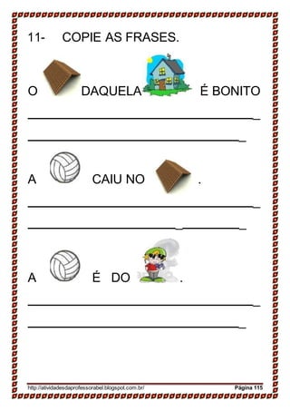 11- COPIE AS FRASES.
O DAQUELA É BONITO
_
_
A CAIU NO .
_
_ _
A É DO .
_
_
http://atividadesdaprofessorabel.blogspot.com.br/ Página 115
 