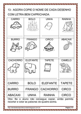 13- AGORA COPIE O NOME DE CADA DESENHO
COM LETRA BEM CAPRICHADA.
CARRO BOLO UNHA RAINHA
BURRO FRANGO CIRCO ABACAXI
CACHORRO ELEFANTE TAPETE CAMELO
CARRO BOLO ELEFANTE TAPETE
BURRO FRANGO CACHORRO CIRCO
ABACAXI UNHA RAINHA CIRCO
Obs: Se o aluno não consegue copiar, então permita
recortar e colar as palavras do quadro acima.
http://atividadesdaprofessorabel.blogspot.com.br/ Página 117
 
