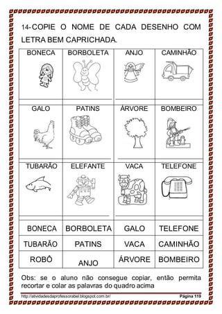 14-COPIE O NOME DE CADA DESENHO COM
LETRA BEM CAPRICHADA.
BONECA BORBOLETA ANJO CAMINHÃO
GALO PATINS ÁRVORE BOMBEIRO
TUBARÃO ELEFANTE VACA TELEFONE
BONECA BORBOLETA GALO TELEFONE
TUBARÃO PATINS VACA CAMINHÃO
ROBÔ ANJO ÁRVORE BOMBEIRO
Obs: se o aluno não consegue copiar, então permita
recortar e colar as palavras do quadro acima
http://atividadesdaprofessorabel.blogspot.com.br/ Página 119
 