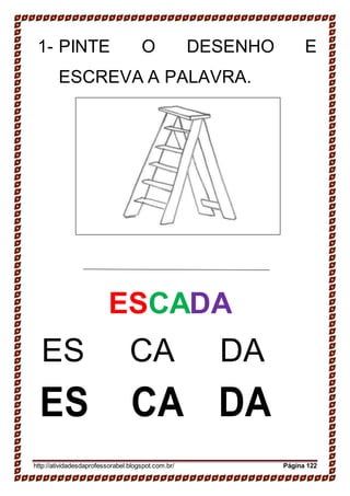 19-
20-
SAPATO
SAPATO
18-
JANELA
JANELA
1- PINTE O DESENHO E
ESCREVA A PALAVRA.
ESCADA
ES CA DA
ES CA DA
http://atividadesdaprofessorabel.blogspot.com.br/ Página 122
 