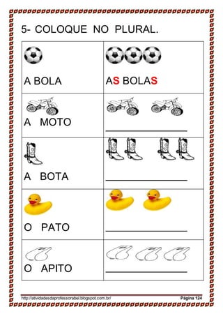 5- COLOQUE NO PLURAL.
A BOLA AS BOLAS
A MOTO
A BOTA
O PATO
O APITO
http://atividadesdaprofessorabel.blogspot.com.br/ Página 124
 