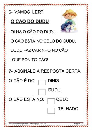 6- VAMOS LER?
O CÃO DO DUDU
OLHA O CÃO DO DUDU.
O CÃO ESTÁ NO COLO DO DUDU.
DUDU FAZ CARINHO NO CÃO
-QUE BONITO CÃO!
7- ASSINALE A RESPOSTA CERTA.
O CÃO É DO: DINIS
DUDU
O CÃO ESTÁ NO: COLO
TELHADO
http://atividadesdaprofessorabel.blogspot.com.br/ Página 125
 