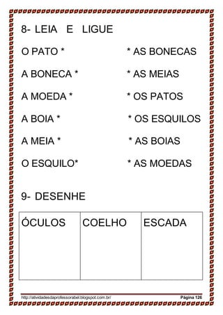 8- LEIA E LIGUE
O PATO * * AS BONECAS
A BONECA * * AS MEIAS
A MOEDA * * OS PATOS
A BOIA * * OS ESQUILOS
A MEIA * * AS BOIAS
O ESQUILO* * AS MOEDAS
9- DESENHE
ÓCULOS COELHO ESCADA
http://atividadesdaprofessorabel.blogspot.com.br/ Página 126
 