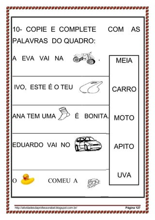 .
_______
.
__
__
.
_________
______
10- COPIE E COMPLETE COM AS
PALAVRAS DO QUADRO:
A EVA VAI NA .
IVO, ESTE É O TEU
ANA TEM UMA É BONITA.
_
EDUARDO VAI NO
O COMEU A
http://atividadesdaprofessorabel.blogspot.com.br/ Página 127
UVA
APITO
MOTO
CARRO
MEIA
 
