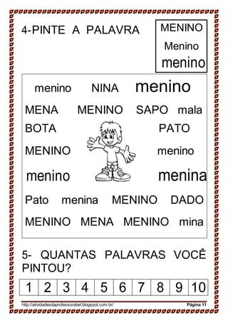 4-PINTE A PALAVRA MENINO
Menino
menino
menino NINA menino
MENA MENINO SAPO mala
BOTA PATO
MENINO menino
menino menina
Pato menina MENINO DADO
MENINO MENA MENINO mina
5- QUANTAS PALAVRAS VOCÊ
PINTOU?
1 2 3 4 5 6 7 8 9 10
http://atividadesdaprofessorabel.blogspot.com.br/ Página 11
 