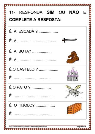 11- RESPONDA SIM OU NÃO E
COMPLETE A RESPOSTA:
É A ESCADA ? ..................
É A ....................................
É A BOTA? ..................
É A ....................................
É O CASTELO ? ..................
É ....................................
É O PATO ? ..................
É ....................................
É O TIJOLO? ..................
É ....................................
http://atividadesdaprofessorabel.blogspot.com.br/ Página 128
 