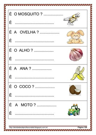 É O MOSQUITO ? ..................
É ....................................
É A OVELHA ? ..................
É ....................................
É O ALHO ? ..................
É ....................................
É A ANA ? ..................
É ....................................
É O COCO ? ..................
É ....................................
É A MOTO ? ..................
É ....................................
http://atividadesdaprofessorabel.blogspot.com.br/ Página 129
 