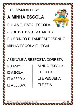 13- VAMOS LER?
A MINHA ESCOLA
EU AMO ESTA ESCOLA.
AQUI EU ESTUDO MUITO.
EU BRINCO E TAMBÉM DESENHO.
MINHA ESCOLA É LEGAL.
............................................
ASSINALE A RESPOSTA CORRETA
EU AMO:
 A BOLA
 A ESCOLA
 A ESCOVA
MINHA ESCOLA:
 É LEGAL
 É PEQUENA
 É FEIA
http://atividadesdaprofessorabel.blogspot.com.br/ Página 132
 