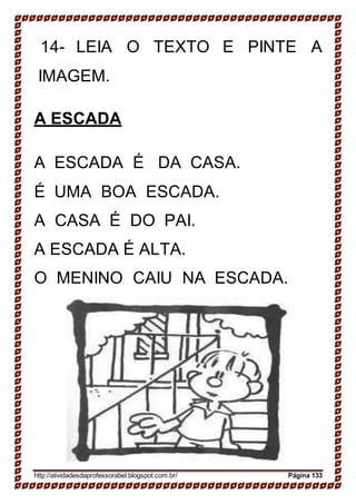 14- LEIA O TEXTO E PINTE A
IMAGEM.
A ESCADA
A ESCADA É DA CASA.
É UMA BOA ESCADA.
A CASA É DO PAI.
A ESCADA É ALTA.
O MENINO CAIU NA ESCADA.
http://atividadesdaprofessorabel.blogspot.com.br/ Página 133
 