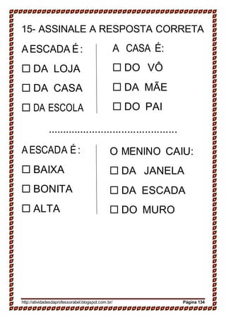 15- ASSINALE A RESPOSTA CORRETA
AESCADA É:
 DA LOJA
 DA CASA
 DA ESCOLA
A CASA É:
 DO VÔ
 DA MÃE
 DO PAI
............................................
AESCADA É:
 BAIXA
 BONITA
 ALTA
O MENINO CAIU:
 DA JANELA
 DA ESCADA
 DO MURO
http://atividadesdaprofessorabel.blogspot.com.br/ Página 134
 