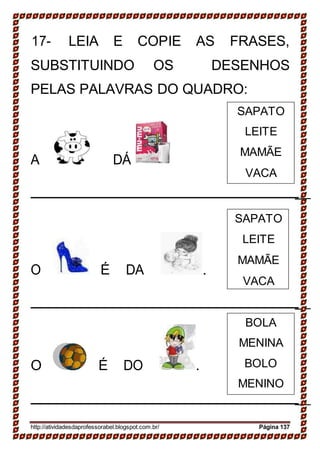 _
_
_
BOLA
MENINA
BOLO
MENINO
SAPATO
LEITE
MAMÃE
VACA
17- LEIA E COPIE AS FRASES,
SUBSTITUINDO OS DESENHOS
PELAS PALAVRAS DO QUADRO:
A DÁ
_
O É DA .
_
O É DO .
_
http://atividadesdaprofessorabel.blogspot.com.br/ Página 137
SAPATO
LEITE
MAMÃE
VACA
 