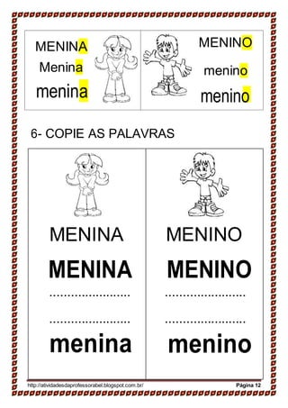 6- COPIE AS PALAVRAS
MENINA
MENINA
.......................
.......................
menina
MENINO
MENINO
.......................
.......................
menino
http://atividadesdaprofessorabel.blogspot.com.br/ Página 12
menino
menino
MENINOMENINA
Menina
menina
 