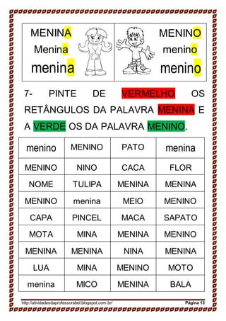 MENINA
Menina
menina
MENINO
menino
menino
7- PINTE DE VERMELHO OS
RETÂNGULOS DA PALAVRA MENINA E
A VERDE OS DA PALAVRA MENINO.
menino MENINO PATO menina
MENINO NINO CACA FLOR
NOME TULIPA MENINA MENINA
MENINO menina MEIO MENINO
CAPA PINCEL MACA SAPATO
MOTA MINA MENINA MENINO
MENINA MENINA NINA MENINA
LUA MINA MENINO MOTO
menina MICO MENINA BALA
http://atividadesdaprofessorabel.blogspot.com.br/ Página 13
 