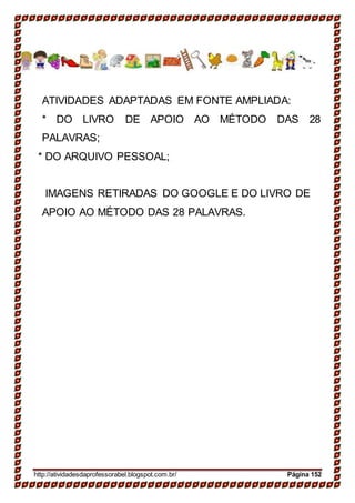 ATIVIDADES ADAPTADAS EM FONTE AMPLIADA:
* DO LIVRO DE APOIO AO MÉTODO DAS 28
PALAVRAS;
* DO ARQUIVO PESSOAL;
IMAGENS RETIRADAS DO GOOGLE E DO LIVRO DE
APOIO AO MÉTODO DAS 28 PALAVRAS.
http://atividadesdaprofessorabel.blogspot.com.br/ Página 152
 